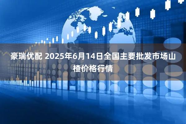 豪瑞优配 2025年6月14日全国主要批发市场山楂价格行情