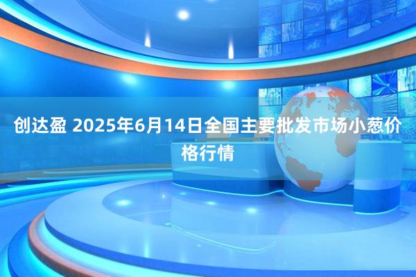 创达盈 2025年6月14日全国主要批发市场小葱价格行情