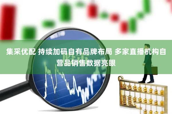 集采优配 持续加码自有品牌布局 多家直播机构自营品销售数据亮眼