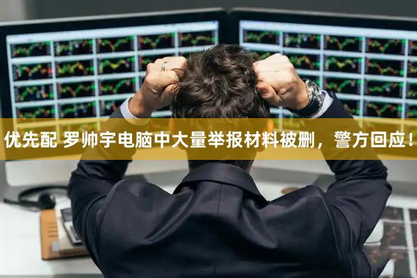 优先配 罗帅宇电脑中大量举报材料被删，警方回应！