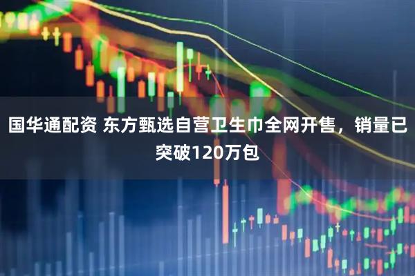 国华通配资 东方甄选自营卫生巾全网开售，销量已突破120万包