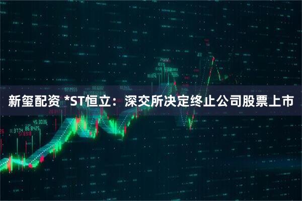新玺配资 *ST恒立：深交所决定终止公司股票上市