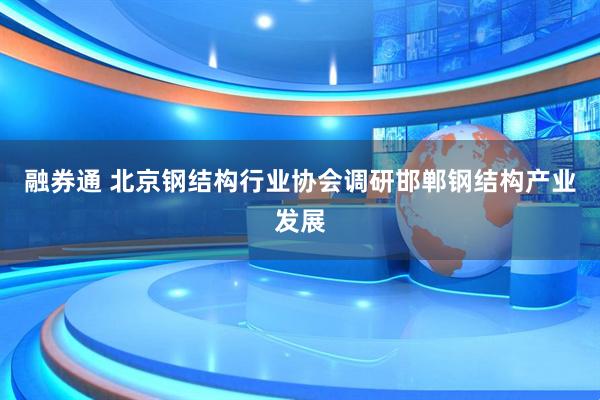 融券通 北京钢结构行业协会调研邯郸钢结构产业发展