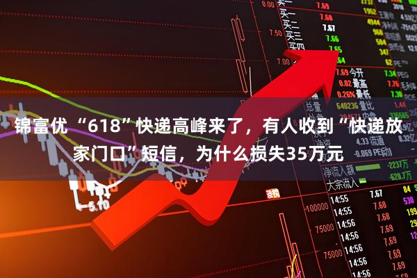锦富优 “618”快递高峰来了，有人收到“快递放家门口”短信，为什么损失35万元