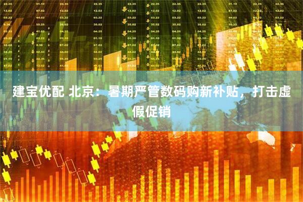 建宝优配 北京：暑期严管数码购新补贴，打击虚假促销