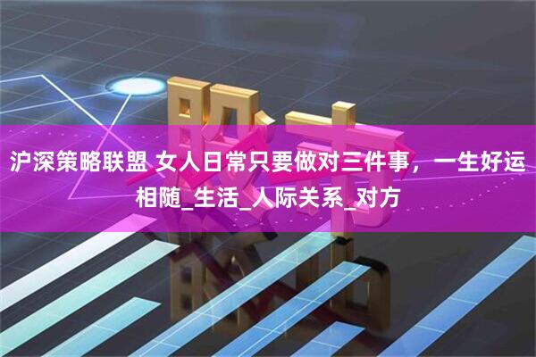 沪深策略联盟 女人日常只要做对三件事，一生好运相随_生活_人际关系_对方