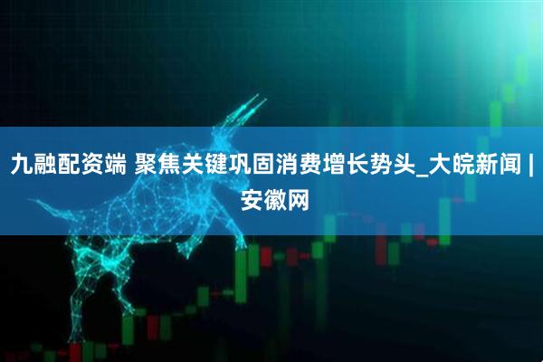 九融配资端 聚焦关键巩固消费增长势头_大皖新闻 | 安徽网