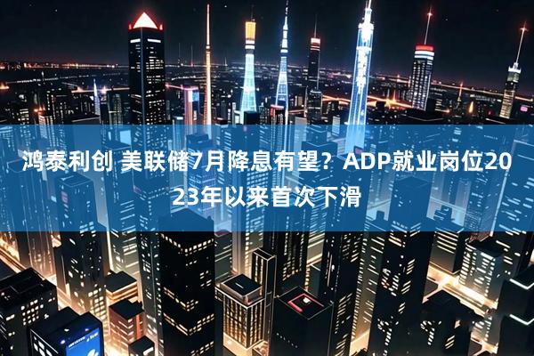 鸿泰利创 美联储7月降息有望？ADP就业岗位2023年以来首次下滑
