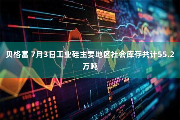 贝格富 7月3日工业硅主要地区社会库存共计55.2万吨