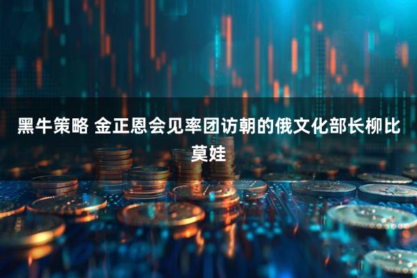 黑牛策略 金正恩会见率团访朝的俄文化部长柳比莫娃