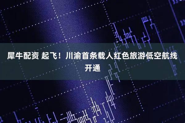 犀牛配资 起飞！川渝首条载人红色旅游低空航线开通