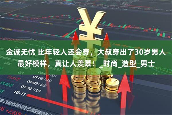 金诚无忧 比年轻人还会穿，大叔穿出了30岁男人最好模样，真让人羡慕！_时尚_造型_男士