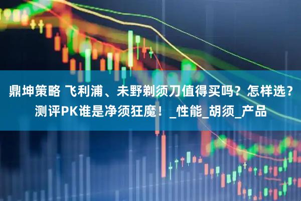 鼎坤策略 飞利浦、未野剃须刀值得买吗？怎样选？测评PK谁是净须狂魔！_性能_胡须_产品