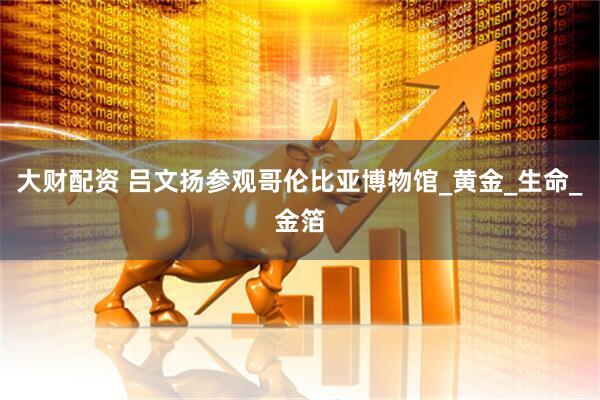 大财配资 吕文扬参观哥伦比亚博物馆_黄金_生命_金箔