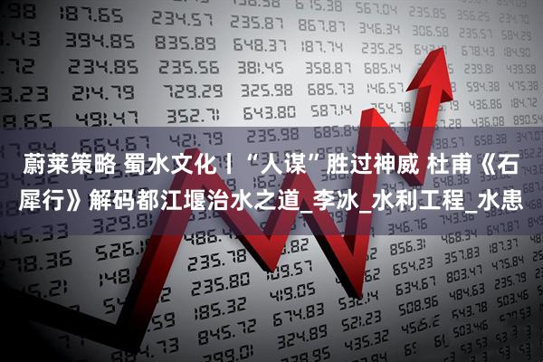 蔚莱策略 蜀水文化丨“人谋”胜过神威 杜甫《石犀行》解码都江堰治水之道_李冰_水利工程_水患