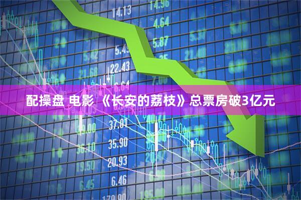 配操盘 电影 《长安的荔枝》总票房破3亿元