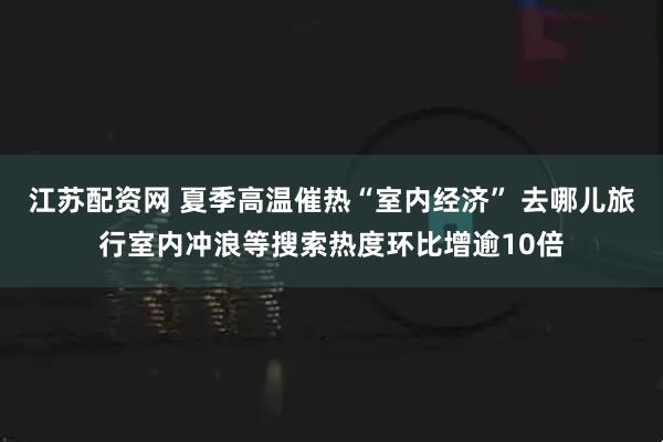 江苏配资网 夏季高温催热“室内经济” 去哪儿旅行室内冲浪等搜索热度环比增逾10倍