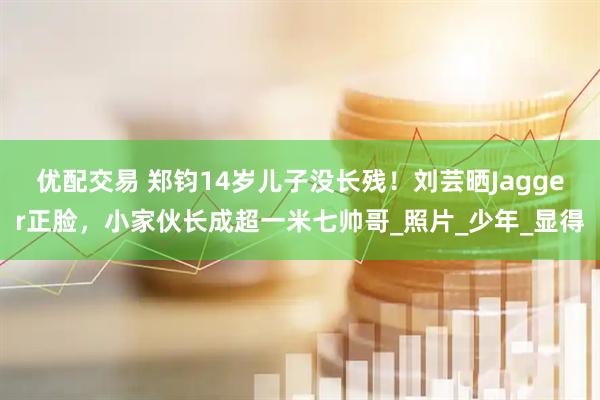 优配交易 郑钧14岁儿子没长残！刘芸晒Jagger正脸，小家伙长成超一米七帅哥_照片_少年_显得