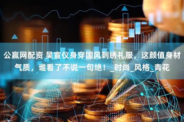 公赢网配资 吴宣仪身穿国风刺绣礼服，这颜值身材气质，谁看了不说一句绝！_时尚_风格_青花