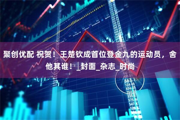 聚创优配 祝贺！王楚钦成首位登金九的运动员，舍他其谁！_封面_杂志_时尚