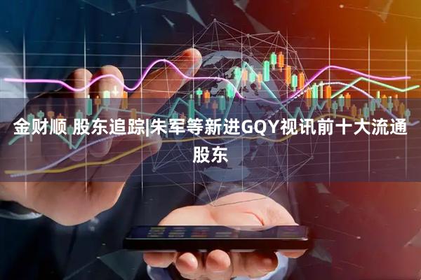 金财顺 股东追踪|朱军等新进GQY视讯前十大流通股东