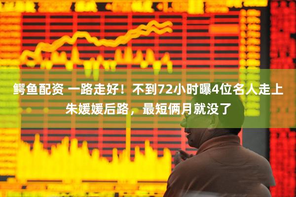鳄鱼配资 一路走好！不到72小时曝4位名人走上朱媛媛后路，最短俩月就没了