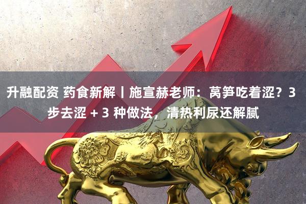 升融配资 药食新解丨施宣赫老师：莴笋吃着涩？3 步去涩 + 3 种做法，清热利尿还解腻