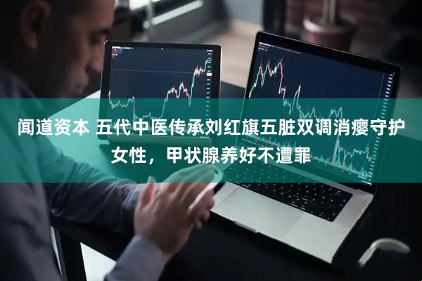 闻道资本 五代中医传承刘红旗五脏双调消瘿守护女性，甲状腺养好不遭罪