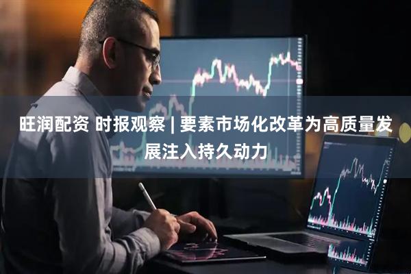 旺润配资 时报观察 | 要素市场化改革为高质量发展注入持久动力