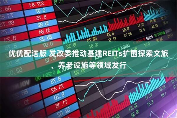 优优配送版 发改委推动基建REITs扩围探索文旅、养老设施等领域发行
