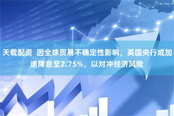 天载配资  因全球贸易不确定性影响，英国央行或加速降息至2.75%，以对冲经济风险