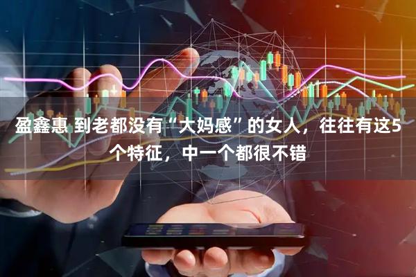盈鑫惠 到老都没有“大妈感”的女人，往往有这5个特征，中一个都很不错