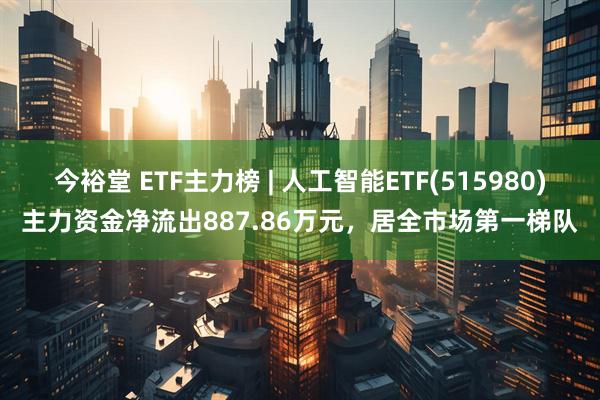 今裕堂 ETF主力榜 | 人工智能ETF(515980)主力资金净流出887.86万元，居全市场第一梯队