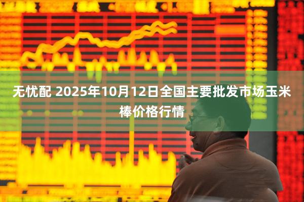 无忧配 2025年10月12日全国主要批发市场玉米棒价格行情
